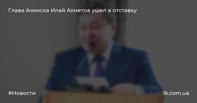 Глава Ачинска Илай Ахметов ушел в отставку