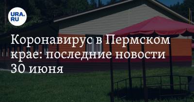 Коронавирус в Пермском крае: последние новости 30 июня. Не все детские лагеря готовы к открытию