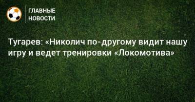 Тугарев: «Николич по-другому видит нашу игру и ведет тренировки «Локомотива»