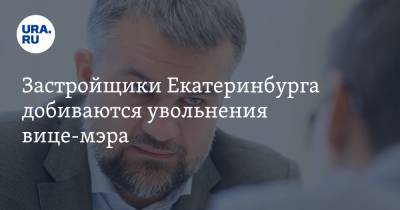 Застройщики Екатеринбурга добиваются увольнения вице-мэра