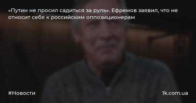 «Путин не просил садиться за руль». Ефремов заявил, что не относит себя к российским оппозиционерам