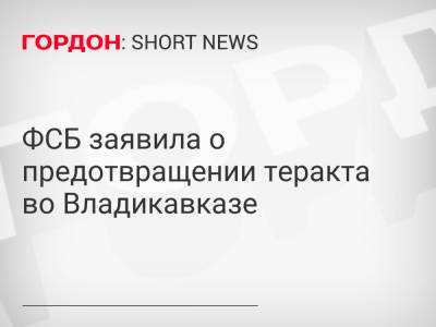 ФСБ заявила о предотвращении теракта во Владикавказе