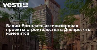 Вадим Ермолаев активизировал проекты строительства в Днепре: какие изменения ожидают город