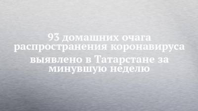 93 домашних очага распространения коронавируса выявлено в Татарстане за минувшую неделю
