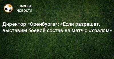 Директор «Оренбурга»: «Если разрешат, выставим боевой состав на матч с «Уралом»