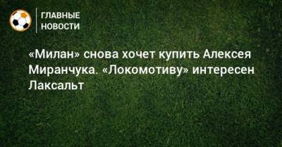 «Милан» снова хочет купить Алексея Миранчука. «Локомотиву» интересен Лаксальт