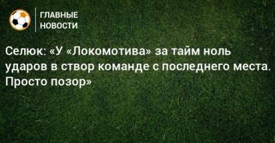 Селюк: «У «Локомотива» за тайм ноль ударов в створ команде с последнего места. Просто позор»