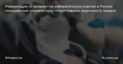 Референдум «с кровью»: на избирательном участке в России полицейские сломали руку «строптивому» журналисту (видео)