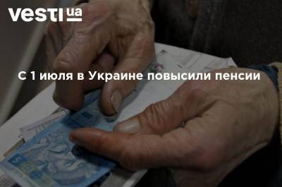 С 1 июля в Украине повысили пенсии