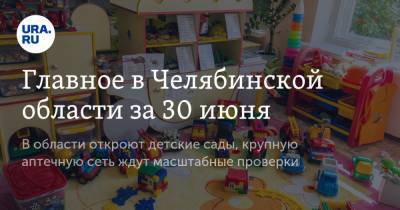 Главное в Челябинской области за 30 июня. В области откроют детские сады, крупную аптечную сеть ждут масштабные проверки