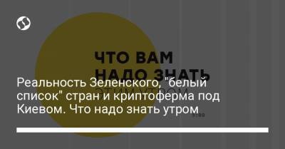 Реальность Зеленского, "белый список" стран и криптоферма под Киевом. Что надо знать утром