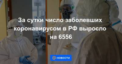 За сутки число заболевших коронавирусом в РФ выросло на 6556