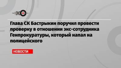 Глава СК Бастрыкин поручил провести проверку в отношении экс-сотрудника Генпрокуратуры, который напал на полицейского