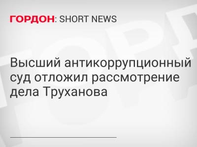 Высший антикоррупционный суд отложил рассмотрение дела Труханова