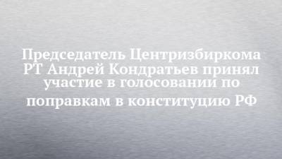 Председатель Центризбиркома РТ Андрей Кондратьев принял участие в голосовании по поправкам в конституцию РФ