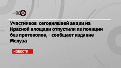 Участников сегодняшней акции на Красной площади отпустили из полиции без протоколов, — сообщает издание Медуза
