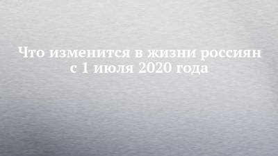 Что изменится в жизни россиян с 1 июля 2020 года