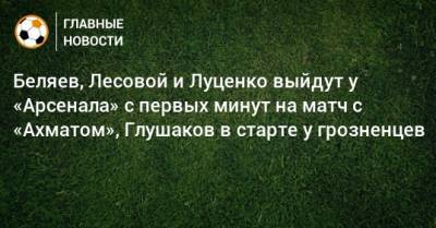 Беляев, Лесовой и Луценко выйдут у «Арсенала» с первых минут на матч с «Ахматом», Глушаков в старте у грозненцев