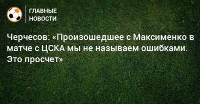 Черчесов: «Произошедшее с Максименко в матче с ЦСКА мы не называем ошибками. Это просчет»