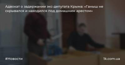 Адвокат о задержании экс-депутата Крыма: «Ганыш не скрывался и находился под домашним арестом»
