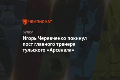 Игорь Черевченко покинул пост главного тренера тульского «Арсенала»