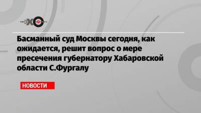 Басманный суд Москвы сегодня, как ожидается, решит вопрос о мере пресечения губернатору Хабаровской области C.Фургалу
