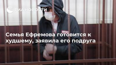 Семья Ефремова готовится к худшему, заявила его подруга