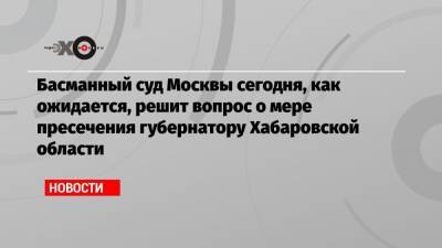 Басманный суд Москвы сегодня, как ожидается, решит вопрос о мере пресечения губернатору Хабаровской области