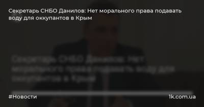Секретарь СНБО Данилов: Нет морального права подавать воду для оккупантов в Крым