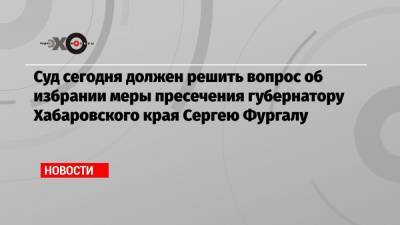 Суд сегодня должен решить вопрос об избрании меры пресечения губернатору Хабаровского края Сергею Фургалу