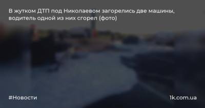 В жутком ДТП под Николаевом загорелись две машины, водитель одной из них сгорел (фото)