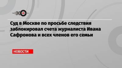 Суд в Москве по просьбе следствия заблокировал счета журналиста Ивана Сафронова и всех членов его семьи