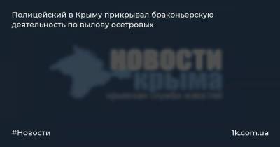 Полицейский в Крыму прикрывал браконьерскую деятельность по вылову осетровых