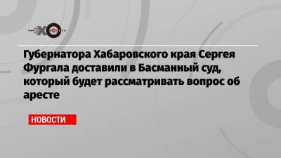 Губернатора Хабаровского края Сергея Фургала доставили в Басманный суд, который будет рассматривать вопрос об аресте