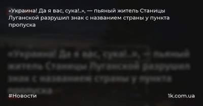 «Украина! Да я вас, сука!..», — пьяный житель Станицы Луганской разрушил знак с названием страны у пункта пропуска