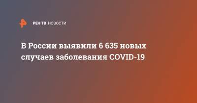 В России выявили 6 635 новых случаев заболевания COVID-19