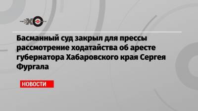 Басманный суд закрыл для прессы рассмотрение ходатайства об аресте губернатора Хабаровского края Сергея Фургала