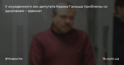 У осужденного экс-депутата Крыма Ганыша проблемы со здоровьем – адвокат
