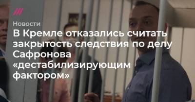 В Кремле отказались считать закрытость следствия по делу Сафронова «дестабилизирующим фактором»