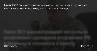 Наев: ВСУ рассматривают несколько возможных сценариев вторжения РФ в Украину и готовятся к ответу