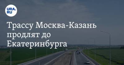 Трассу Москва-Казань продлят до Екатеринбурга