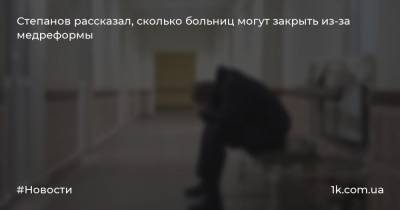 Степанов рассказал, сколько больниц могут закрыть из-за медреформы