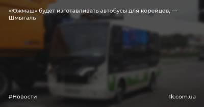 «Южмаш» будет изготавливать автобусы для корейцев, — Шмыгаль