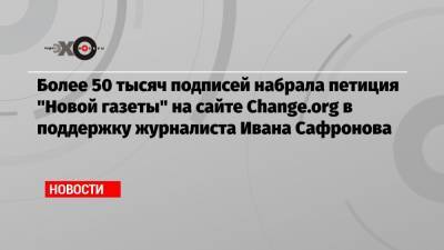 Более 50 тысяч подписей набрала петиция «Новой газеты» на сайте Change.org в поддержку журналиста Ивана Сафронова
