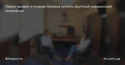 Лерос заявил о планах Ермака купить крупный украинский телеканал