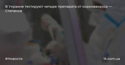 В Украине тестируют четыре препарата от коронавируса — Степанов