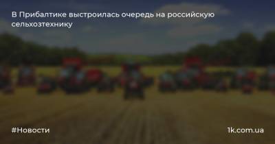 В Прибалтике выстроилась очередь на российскую сельхозтехнику