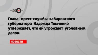 Глава пресс-службы хабаровского губернатора Надежда Томченко утверждает, что ей угрожают уголовным делом