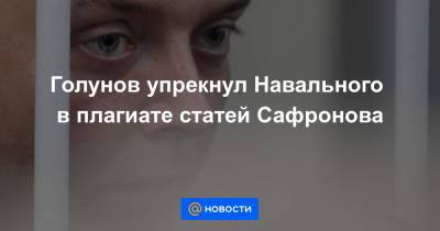 Голунов упрекнул Навального в плагиате статей Сафронова