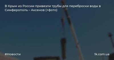 В Крым из России привезли трубы для переброски воды в Симферополь – Аксенов (+фото)